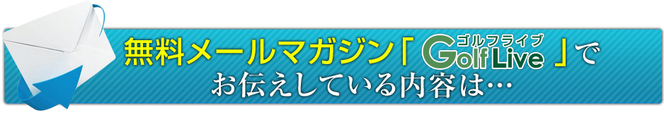 無料メールマガジン「GolfLive」でお伝えしている内容は・・・