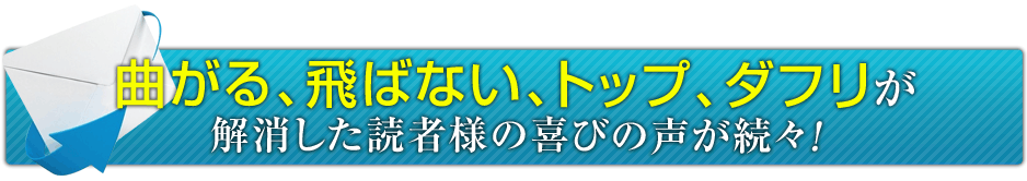 曲がる、飛ばない、トップ、ダフリが解消した読者様の喜びの声が続々！